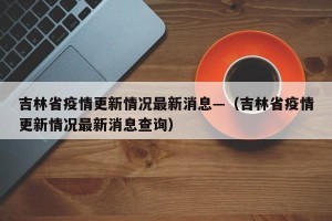 吉林省疫情更新情况最新消息—（吉林省疫情更新情况最新消息查询）