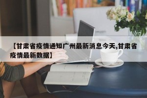 【甘肃省疫情通知广州最新消息今天,甘肃省疫情最新数据】