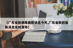 【广东省新病毒最新消息今天,广东省新冠最新消息实时发布】