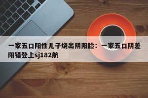 一家五口阳性儿子烧出阴阳脸：一家五口阴差阳错登上sj182航