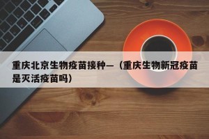 重庆北京生物疫苗接种—（重庆生物新冠疫苗是灭活疫苗吗）