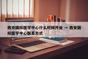 西安国际医学中心什么时候开业 → 西安国际医学中心联系方式