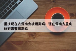 重庆现在去云南会被隔离吗：现在云南去重庆旅游需要隔离吗