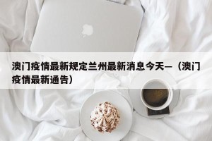 澳门疫情最新规定兰州最新消息今天—（澳门疫情最新通告）