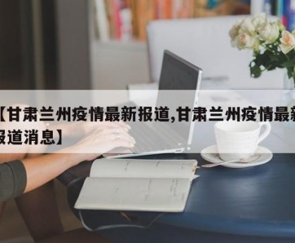 【甘肃兰州疫情最新报道,甘肃兰州疫情最新报道消息】
