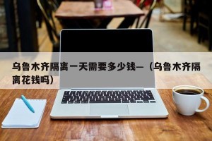乌鲁木齐隔离一天需要多少钱—（乌鲁木齐隔离花钱吗）