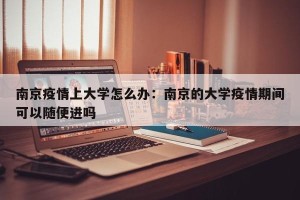 南京疫情上大学怎么办：南京的大学疫情期间可以随便进吗