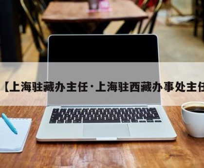 【上海驻藏办主任·上海驻西藏办事处主任】
