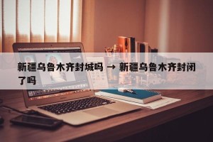 新疆乌鲁木齐封城吗 → 新疆乌鲁木齐封闭了吗