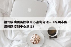 福州疾病预防控制中心咨询电话—（福州市疾病预防控制中心地址）