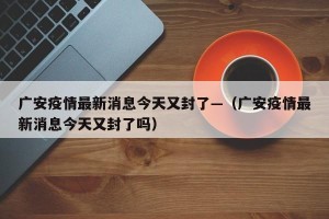 广安疫情最新消息今天又封了—（广安疫情最新消息今天又封了吗）