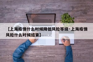 【上海疫情什么时候降低风险等级·上海疫情风险什么时候结束】