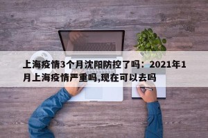 上海疫情3个月沈阳防控了吗：2021年1月上海疫情严重吗,现在可以去吗
