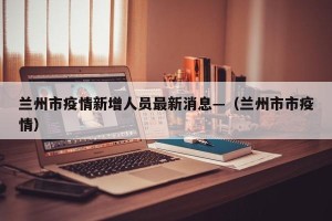 兰州市疫情新增人员最新消息—（兰州市市疫情）