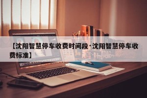 【沈阳智慧停车收费时间段·沈阳智慧停车收费标准】