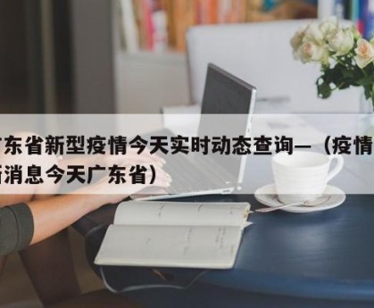 广东省新型疫情今天实时动态查询—（疫情最新消息今天广东省）