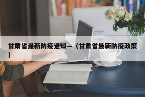 甘肃省最新防疫通知—（甘肃省最新防疫政策）