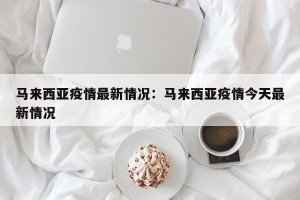 马来西亚疫情最新情况：马来西亚疫情今天最新情况