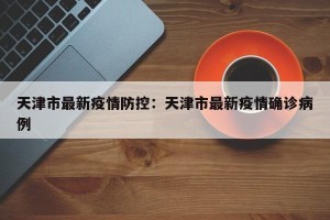 天津市最新疫情防控：天津市最新疫情确诊病例