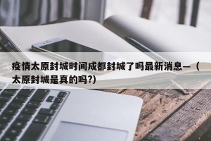 疫情太原封城时间成都封城了吗最新消息—（太原封城是真的吗?）