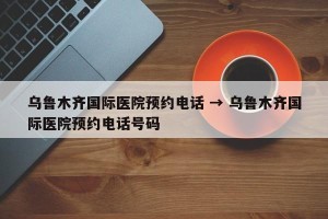 乌鲁木齐国际医院预约电话 → 乌鲁木齐国际医院预约电话号码