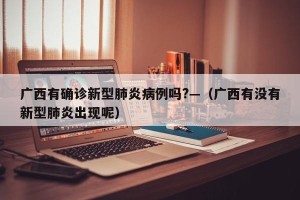 广西有确诊新型肺炎病例吗?—（广西有没有新型肺炎出现呢）