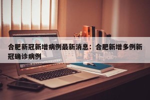 合肥新冠新增病例最新消息：合肥新增多例新冠确诊病例