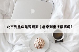 北京到重庆是否隔离›北京到重庆隔离吗?