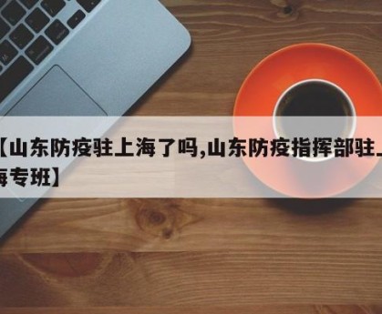 【山东防疫驻上海了吗,山东防疫指挥部驻上海专班】