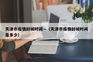 天津市疫情封城时间—（天津市疫情封城时间是多少）