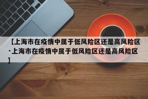 【上海市在疫情中属于低风险区还是高风险区·上海市在疫情中属于低风险区还是高风险区】