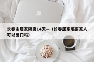 长春市居家隔离14天—（长春居家隔离家人可以出门吗）