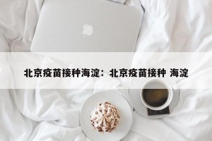 北京疫苗接种海淀：北京疫苗接种 海淀