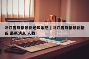 浙江省疫情最新通知消息›浙江省疫情最新情况 最新消息 人数