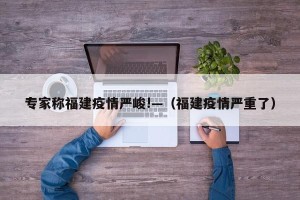 专家称福建疫情严峻!—（福建疫情严重了）