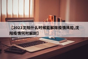 【2021沈阳什么时候能解除疫情风险,沈阳疫情何时解封】