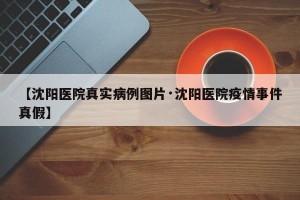 【沈阳医院真实病例图片·沈阳医院疫情事件真假】