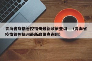 青海省疫情管控福州最新政策查询—（青海省疫情管控福州最新政策查询网）
