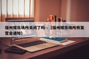 福州娱乐场所关闭了吗—（福州娱乐场所恢复营业通知）