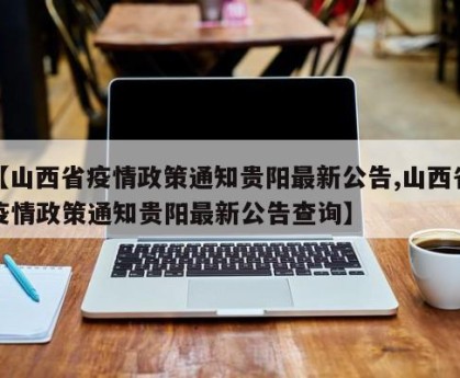 【山西省疫情政策通知贵阳最新公告,山西省疫情政策通知贵阳最新公告查询】