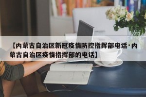 【内蒙古自治区新冠疫情防控指挥部电话·内蒙古自治区疫情指挥部的电话】