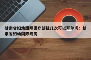 甘肃省妇幼国际医疗部挂几次可以开单间：甘肃省妇幼国际病房