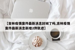 【吉林疫情案件最新消息封城了吗,吉林疫情案件最新消息新增2例轨迹】