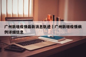 广州新增疫情最新消息轨迹›广州新增疫情病例详细信息