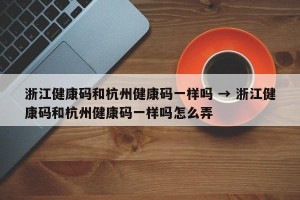 浙江健康码和杭州健康码一样吗 → 浙江健康码和杭州健康码一样吗怎么弄