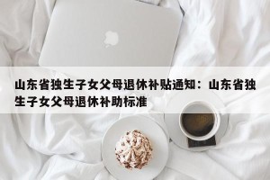山东省独生子女父母退休补贴通知：山东省独生子女父母退休补助标准