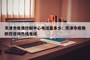 天津市疫情控制中心电话是多少：天津市疫情防控咨询热线电话