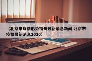 【北京市疫情形势福州最新消息新闻,北京市疫情最新消息2020】