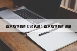 南京疫情最新行动轨迹：南京疫情最新进展