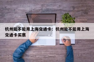 杭州能不能用上海交通卡：杭州能不能用上海交通卡买票